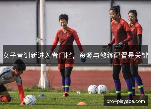 女子青训新进入者门槛，资源与教练配置是关键